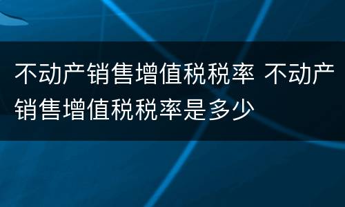 不动产销售增值税税率 不动产销售增值税税率是多少