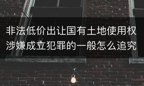 非法低价出让国有土地使用权涉嫌成立犯罪的一般怎么追究责任