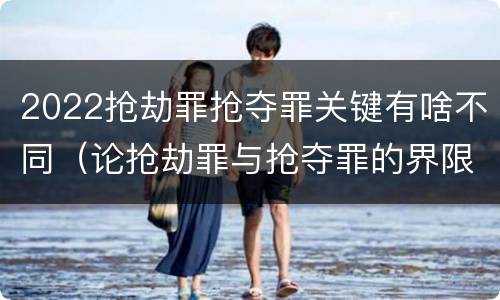 2022抢劫罪抢夺罪关键有啥不同（论抢劫罪与抢夺罪的界限）