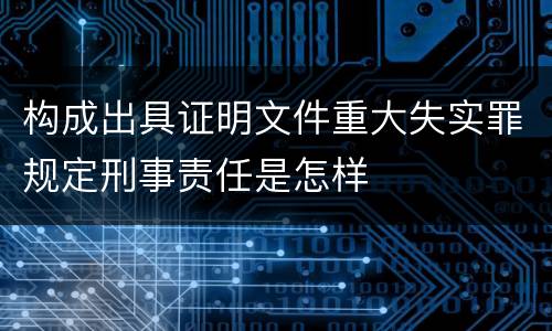 构成出具证明文件重大失实罪规定刑事责任是怎样