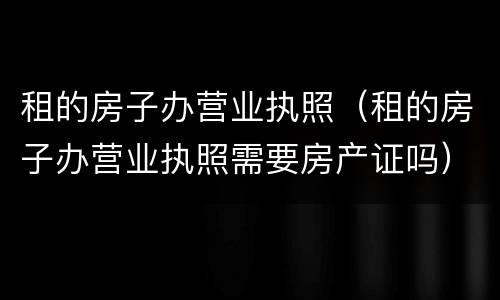 租的房子办营业执照（租的房子办营业执照需要房产证吗）