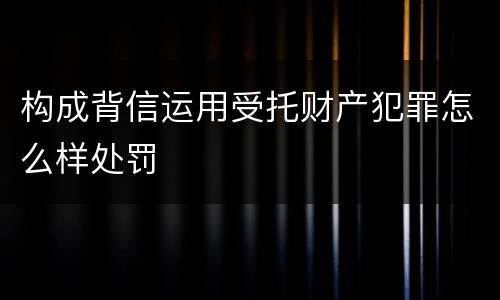 构成背信运用受托财产犯罪怎么样处罚