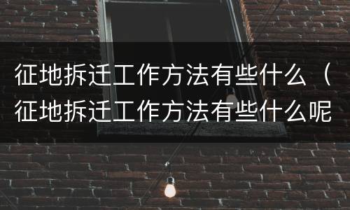 征地拆迁工作方法有些什么（征地拆迁工作方法有些什么呢）