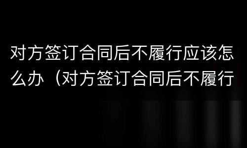 对方签订合同后不履行应该怎么办（对方签订合同后不履行应该怎么办理）