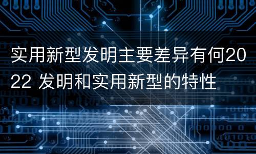 实用新型发明主要差异有何2022 发明和实用新型的特性