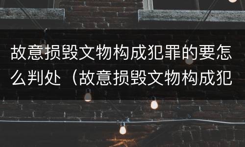 故意损毁文物构成犯罪的要怎么判处（故意损毁文物构成犯罪的要怎么判处呢）