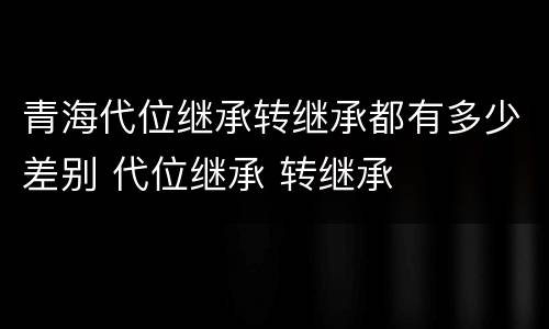 青海代位继承转继承都有多少差别 代位继承 转继承