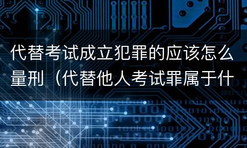 代替考试成立犯罪的应该怎么量刑（代替他人考试罪属于什么类犯罪）
