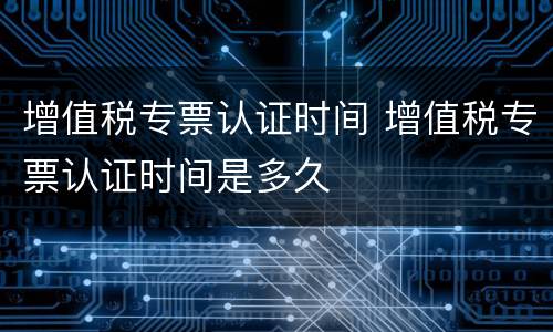 增值税专票认证时间 增值税专票认证时间是多久