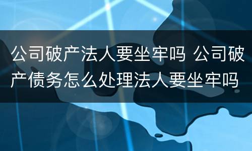公司破产法人要坐牢吗 公司破产债务怎么处理法人要坐牢吗?
