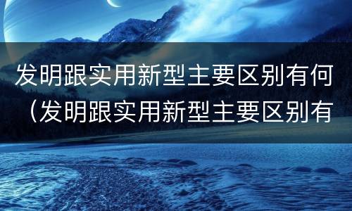发明跟实用新型主要区别有何（发明跟实用新型主要区别有何关系）