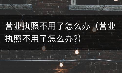 营业执照不用了怎么办（营业执照不用了怎么办?）