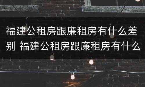 福建公租房跟廉租房有什么差别 福建公租房跟廉租房有什么差别嘛