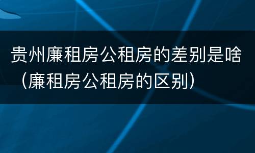 贵州廉租房公租房的差别是啥（廉租房公租房的区别）