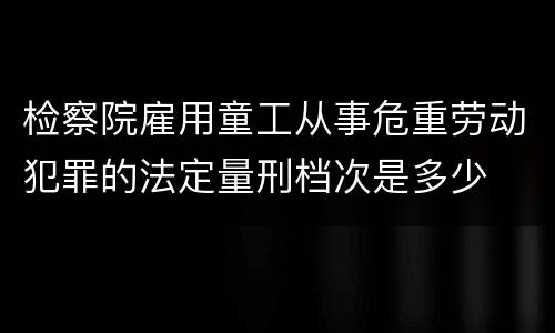 检察院雇用童工从事危重劳动犯罪的法定量刑档次是多少