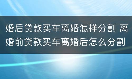 婚后贷款买车离婚怎样分割 离婚前贷款买车离婚后怎么分割
