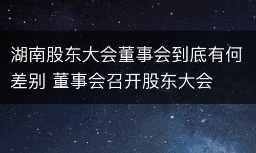 湖南股东大会董事会到底有何差别 董事会召开股东大会