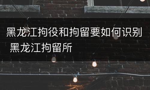 黑龙江拘役和拘留要如何识别 黑龙江拘留所
