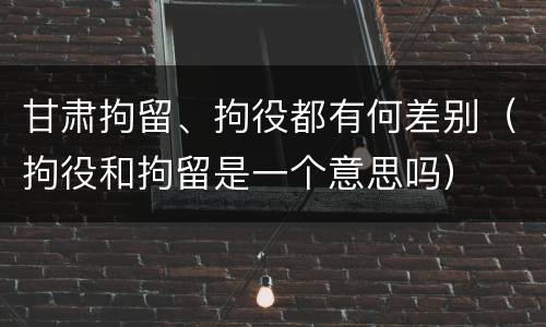 甘肃拘留、拘役都有何差别（拘役和拘留是一个意思吗）