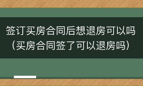 签订买房合同后想退房可以吗（买房合同签了可以退房吗）