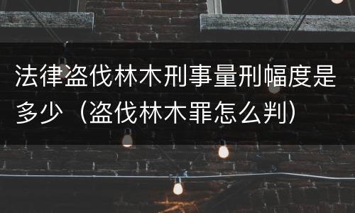 法律盗伐林木刑事量刑幅度是多少（盗伐林木罪怎么判）