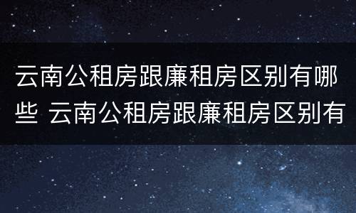 云南公租房跟廉租房区别有哪些 云南公租房跟廉租房区别有哪些地方