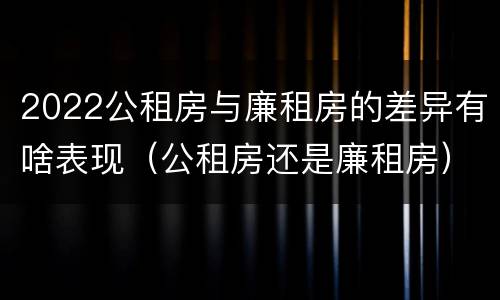 2022公租房与廉租房的差异有啥表现（公租房还是廉租房）