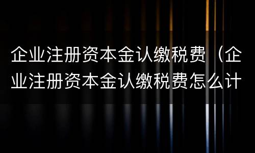 企业注册资本金认缴税费（企业注册资本金认缴税费怎么计算）