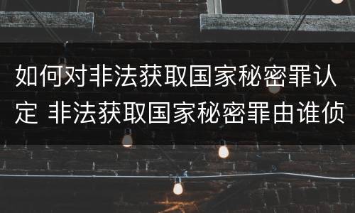 如何对非法获取国家秘密罪认定 非法获取国家秘密罪由谁侦查