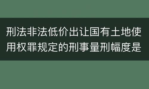 刑法非法低价出让国有土地使用权罪规定的刑事量刑幅度是什么样的