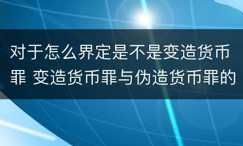 对于怎么界定是不是变造货币罪 变造货币罪与伪造货币罪的区别