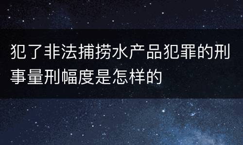 犯了非法捕捞水产品犯罪的刑事量刑幅度是怎样的