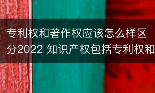 专利权和著作权应该怎么样区分2022 知识产权包括专利权和著作权吗