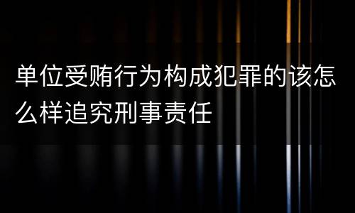 单位受贿行为构成犯罪的该怎么样追究刑事责任