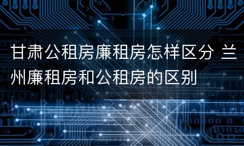 甘肃公租房廉租房怎样区分 兰州廉租房和公租房的区别