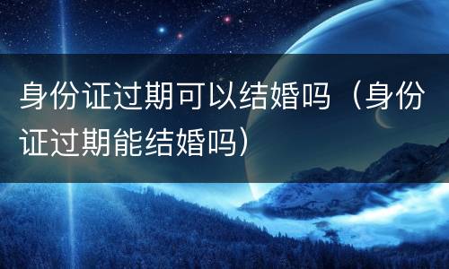 身份证过期可以结婚吗（身份证过期能结婚吗）