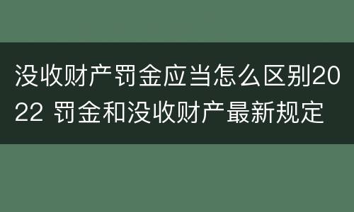 没收财产罚金应当怎么区别2022 罚金和没收财产最新规定