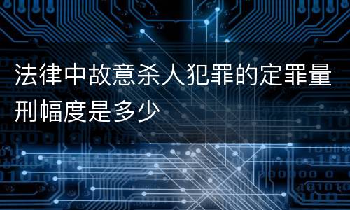 法律中故意杀人犯罪的定罪量刑幅度是多少