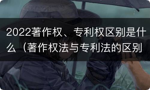 2022著作权、专利权区别是什么（著作权法与专利法的区别）