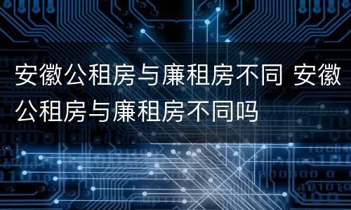 安徽公租房与廉租房不同 安徽公租房与廉租房不同吗