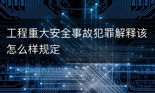 工程重大安全事故犯罪解释该怎么样规定