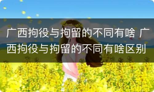 广西拘役与拘留的不同有啥 广西拘役与拘留的不同有啥区别