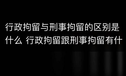行政拘留与刑事拘留的区别是什么 行政拘留跟刑事拘留有什么区别吗