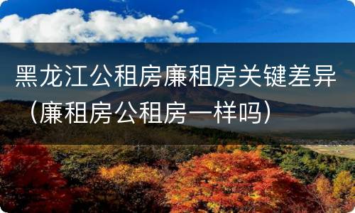 黑龙江公租房廉租房关键差异（廉租房公租房一样吗）