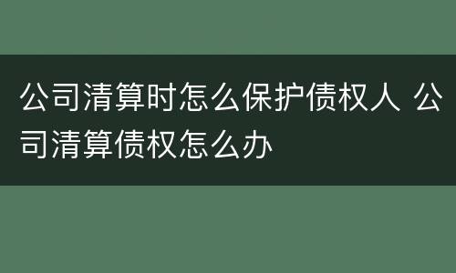 公司清算时怎么保护债权人 公司清算债权怎么办