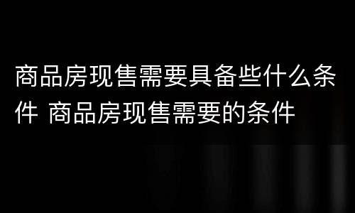 商品房现售需要具备些什么条件 商品房现售需要的条件