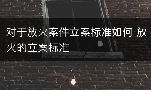 对于放火案件立案标准如何 放火的立案标准