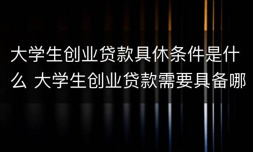大学生创业贷款具休条件是什么 大学生创业贷款需要具备哪些条件