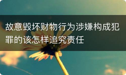 故意毁坏财物行为涉嫌构成犯罪的该怎样追究责任