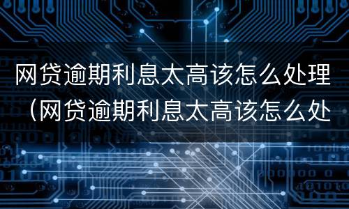 网贷逾期利息太高该怎么处理（网贷逾期利息太高该怎么处理好）